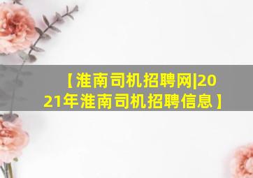 【淮南司机招聘网|2021年淮南司机招聘信息】